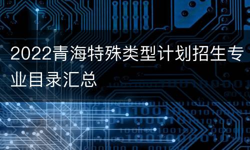 2022青海特殊类型计划招生专业目录汇总