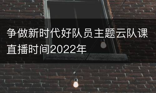 争做新时代好队员主题云队课直播时间2022年