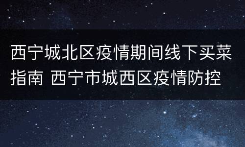 西宁城北区疫情期间线下买菜指南 西宁市城西区疫情防控