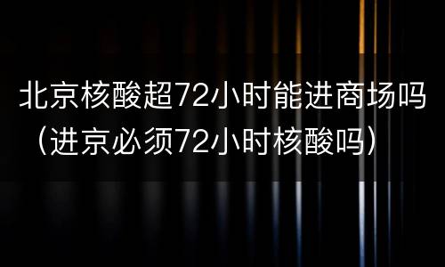 北京核酸超72小时能进商场吗（进京必须72小时核酸吗）