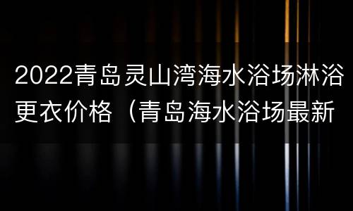 2022青岛灵山湾海水浴场淋浴更衣价格（青岛海水浴场最新通知）