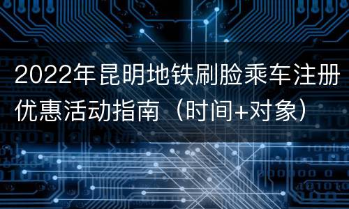 2022年昆明地铁刷脸乘车注册优惠活动指南（时间+对象）