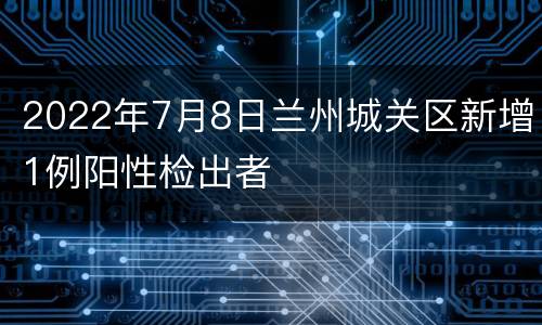 2022年7月8日兰州城关区新增1例阳性检出者