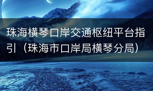 珠海横琴口岸交通枢纽平台指引（珠海市口岸局横琴分局）