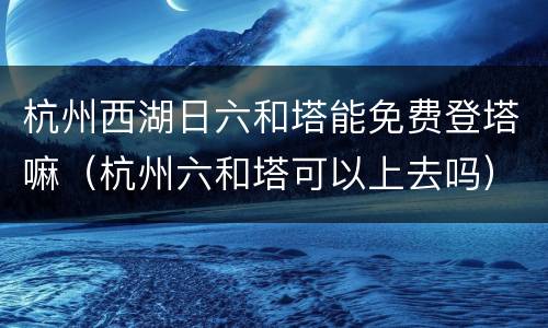 杭州西湖日六和塔能免费登塔嘛（杭州六和塔可以上去吗）