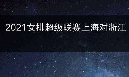2021女排超级联赛上海对浙江