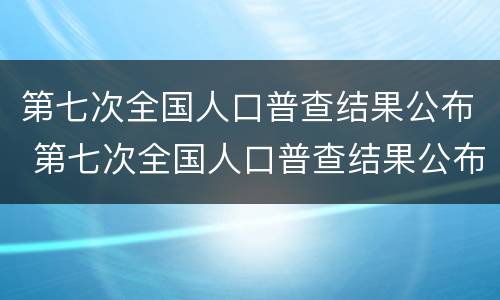 第七次全国人口普查结果公布 第七次全国人口普查结果公布全国人口共多少亿人