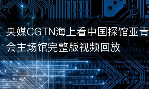 央媒CGTN海上看中国探馆亚青会主场馆完整版视频回放