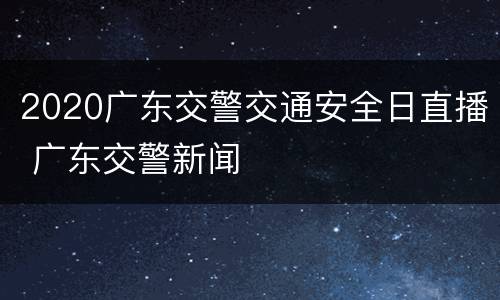 2020广东交警交通安全日直播 广东交警新闻