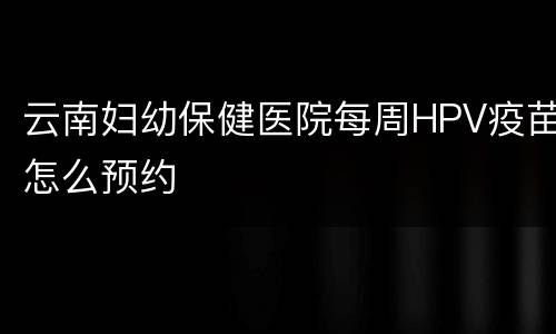 云南妇幼保健医院每周HPV疫苗怎么预约