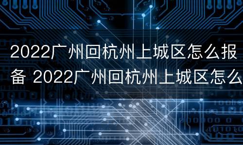 2022广州回杭州上城区怎么报备 2022广州回杭州上城区怎么报备呢