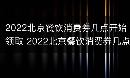 2022北京餐饮消费券几点开始领取 2022北京餐饮消费券几点开始领取呢