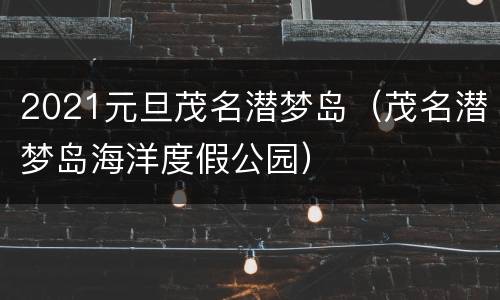 2021元旦茂名潜梦岛（茂名潜梦岛海洋度假公园）