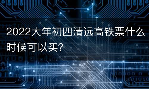 2022大年初四清远高铁票什么时候可以买？