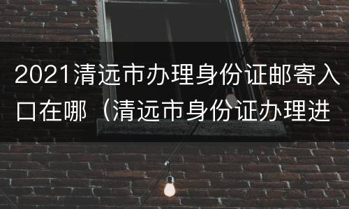2021清远市办理身份证邮寄入口在哪（清远市身份证办理进度查询）