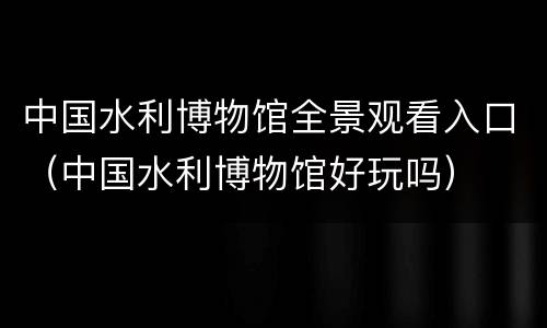 中国水利博物馆全景观看入口（中国水利博物馆好玩吗）