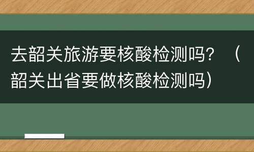 去韶关旅游要核酸检测吗？（韶关出省要做核酸检测吗）