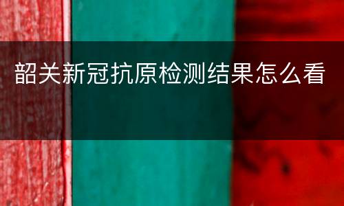 韶关新冠抗原检测结果怎么看