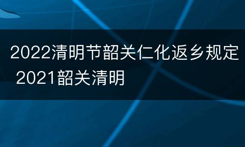 2022清明节韶关仁化返乡规定 2021韶关清明