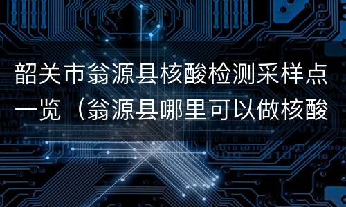 韶关市翁源县核酸检测采样点一览（翁源县哪里可以做核酸）