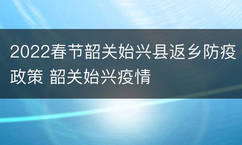 2022春节韶关始兴县返乡防疫政策 韶关始兴疫情