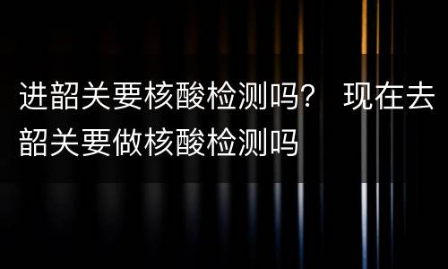 进韶关要核酸检测吗？ 现在去韶关要做核酸检测吗