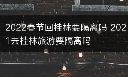 2022春节回桂林要隔离吗 2021去桂林旅游要隔离吗
