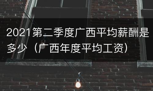2021第二季度广西平均薪酬是多少（广西年度平均工资）