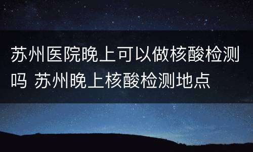 苏州医院晚上可以做核酸检测吗 苏州晚上核酸检测地点