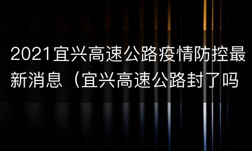 2021宜兴高速公路疫情防控最新消息（宜兴高速公路封了吗）