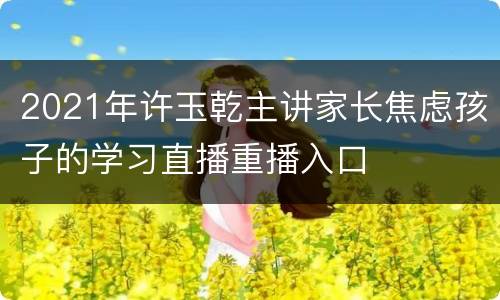 2021年许玉乾主讲家长焦虑孩子的学习直播重播入口