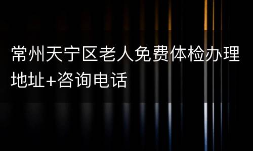 常州天宁区老人免费体检办理地址+咨询电话