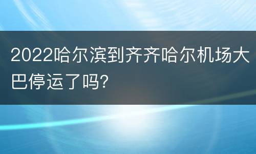 2022哈尔滨到齐齐哈尔机场大巴停运了吗？