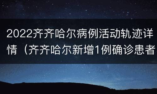 2022齐齐哈尔病例活动轨迹详情（齐齐哈尔新增1例确诊患者活动轨迹）