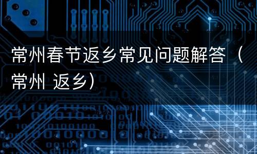 常州春节返乡常见问题解答（常州 返乡）