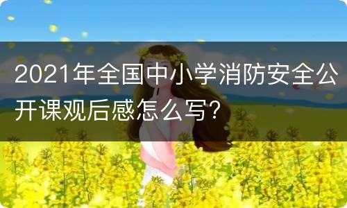 2021年全国中小学消防安全公开课观后感怎么写?