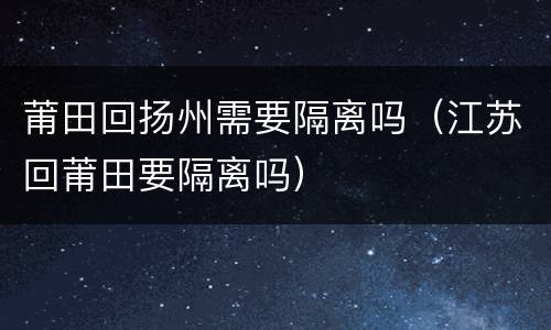 莆田回扬州需要隔离吗（江苏回莆田要隔离吗）
