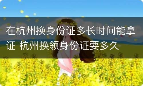 在杭州换身份证多长时间能拿证 杭州换领身份证要多久