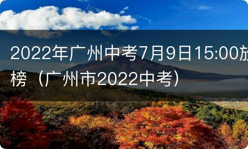2022年广州中考7月9日15:00放榜（广州市2022中考）