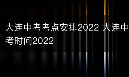 大连中考考点安排2022 大连中考时间2022