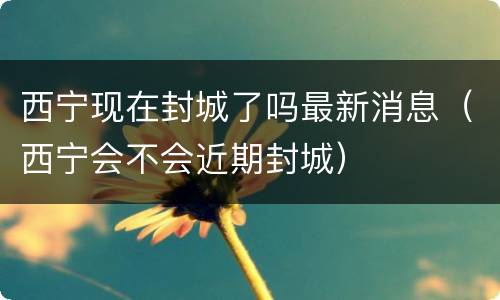 西宁现在封城了吗最新消息（西宁会不会近期封城）