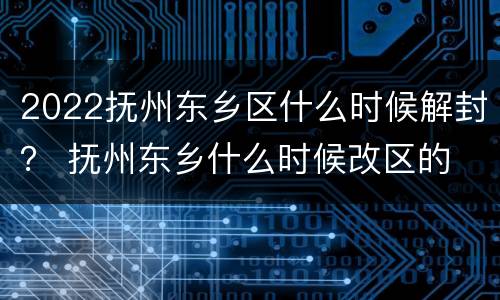 2022抚州东乡区什么时候解封？ 抚州东乡什么时候改区的