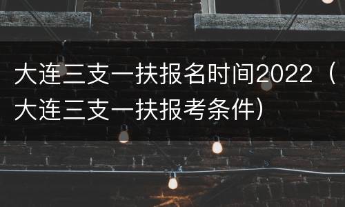 大连三支一扶报名时间2022（大连三支一扶报考条件）