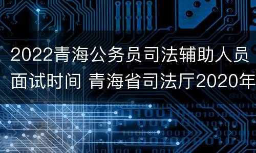 2022青海公务员司法辅助人员面试时间 青海省司法厅2020年司法考试