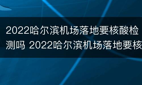 2022哈尔滨机场落地要核酸检测吗 2022哈尔滨机场落地要核酸检测吗