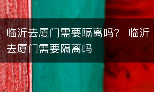 临沂去厦门需要隔离吗？ 临沂去厦门需要隔离吗