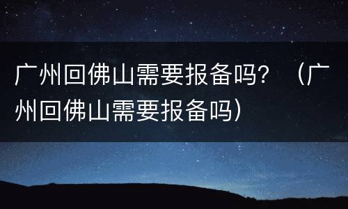 广州回佛山需要报备吗？（广州回佛山需要报备吗）