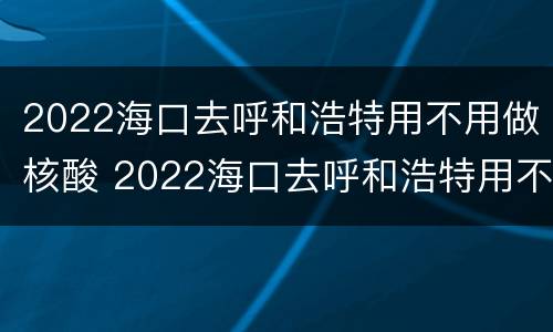 2022海口去呼和浩特用不用做核酸 2022海口去呼和浩特用不用做核酸检测