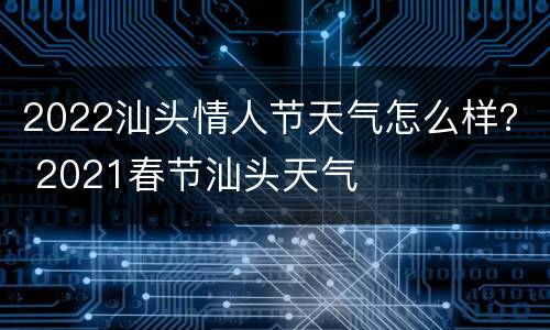 2022汕头情人节天气怎么样？ 2021春节汕头天气