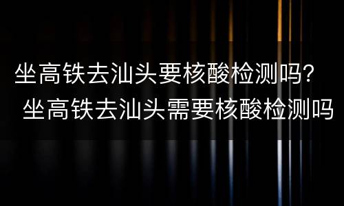 坐高铁去汕头要核酸检测吗？ 坐高铁去汕头需要核酸检测吗